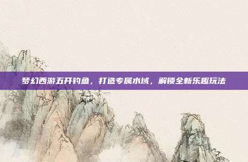 梦幻西游五开钓鱼,打造专属水域,解锁全新乐趣玩法