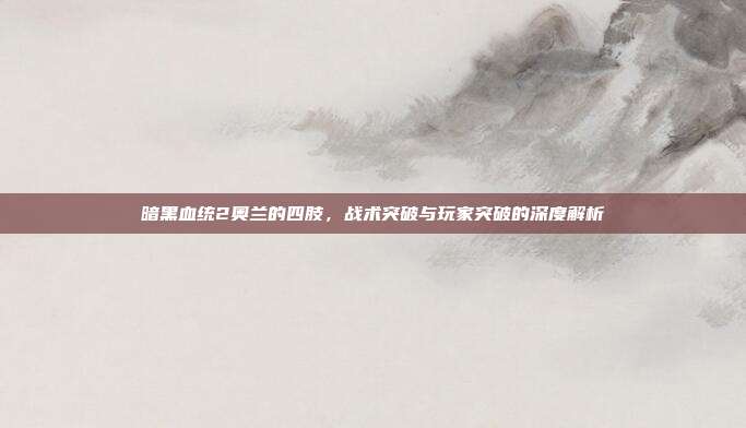 暗黑血统2奥兰的四肢，战术突破与玩家突破的深度解析
