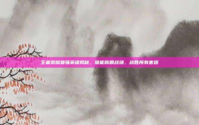 王者荣耀最强英雄揭秘,谁能称霸战场,战胜所有套路