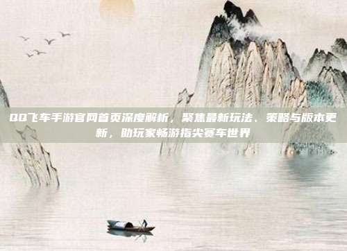 QQ飞车手游官网首页深度解析,聚焦最新玩法、策略与版本更新,助玩家畅游指尖赛车世界