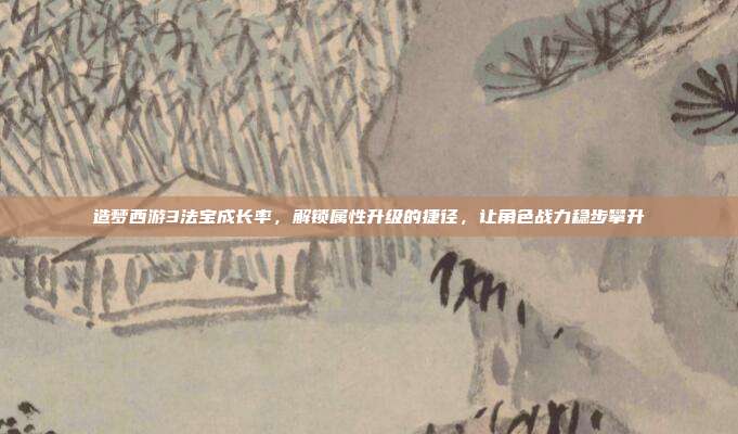 造梦西游3法宝成长率，解锁属性升级的捷径，让角色战力稳步攀升