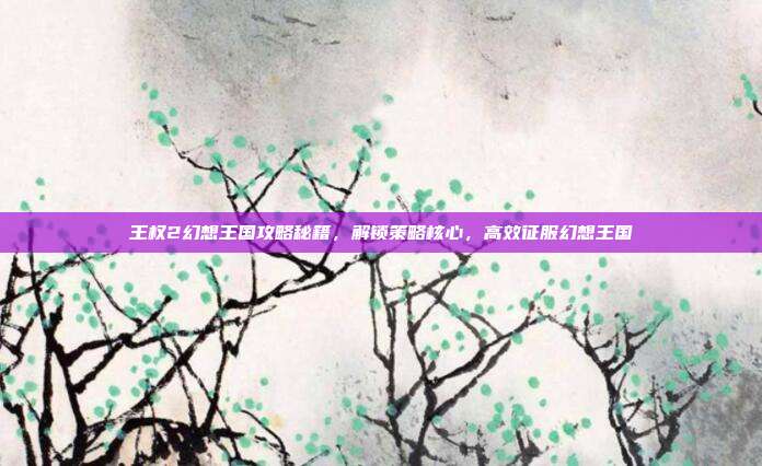 王权2幻想王国攻略秘籍,解锁策略核心,高效征服幻想王国