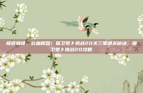 极道巅峰,丝血翻盘!保卫萝卜挑战20关三星通关秘诀,保卫萝卜挑战20攻略