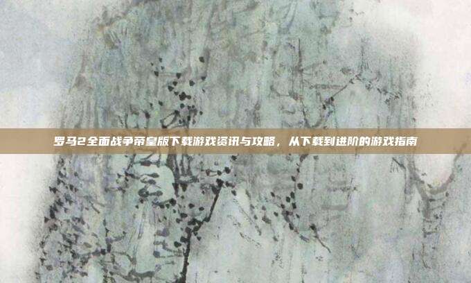 罗马2全面战争帝皇版下载游戏资讯与攻略,从下载到进阶的游戏指南