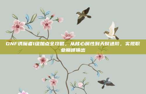 DNF诱魔者1级加点全攻略,从核心属性到天赋进阶,实现职业巅峰输出