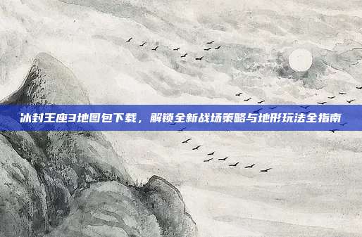 冰封王座3地图包下载,解锁全新战场策略与地形玩法全指南