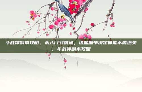 斗战神副本攻略,从入门到精通,这些细节决定你能不能通关,斗战神副本攻略