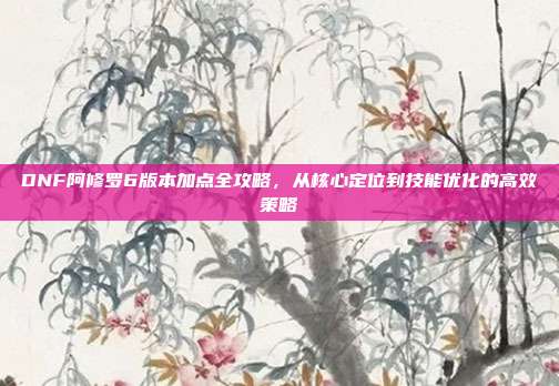 DNF阿修罗6版本加点全攻略，从核心定位到技能优化的高效策略