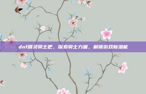 dnf精灵骑士吧，探索骑士力量，解锁游戏新潜能