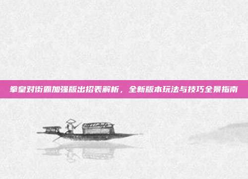 拳皇对街霸加强版出招表解析,全新版本玩法与技巧全景指南