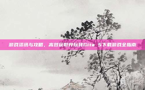 游戏资讯与攻略，高效获取并玩转Gita 5下载游戏全指南
