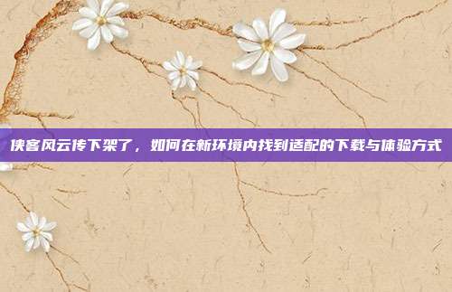 侠客风云传下架了，如何在新环境内找到适配的下载与体验方式