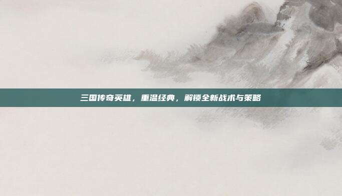 三国传奇英雄，重温经典，解锁全新战术与策略