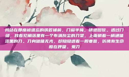 我站在那座被遗忘的铁匠铺前,门扉半掩,锈迹斑驳。透过门缝,我看见角落里有一个布满灰尘的刀架,上面躺着一柄通体漆黑的刀。刀身暗哑无光,却隐隐透着一股寒意,仿佛有生命般在呼吸。鬼刀