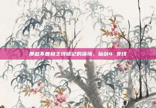 那些不曾被主线铭记的深情,仙剑4 支线