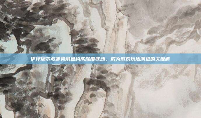 伊泽瑞尔与哪类角色构成深度联动，成为游戏玩法演进的关键解