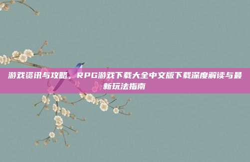 游戏资讯与攻略,RPG游戏下载大全中文版下载深度解读与最新玩法指南