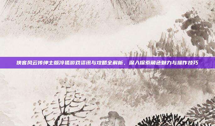侠客风云传绅士版冷狐游戏资讯与攻略全解析，深入探索角色魅力与操作技巧