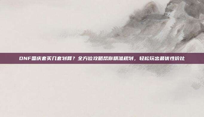 DNF国庆套买几套划算?全方位攻略帮你精准规划,轻松玩出最优性价比