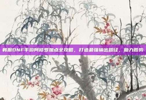 韩服DNF手游阿修罗加点全攻略，打造最强输出路径，助力胜势