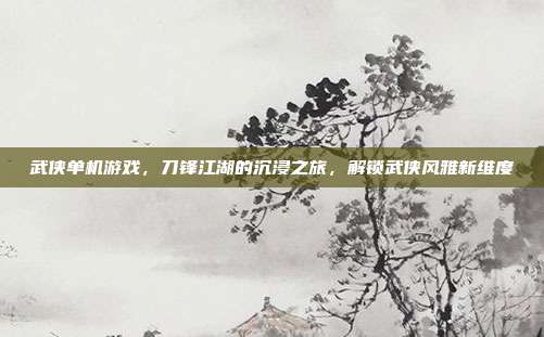 武侠单机游戏，刀锋江湖的沉浸之旅，解锁武侠风雅新维度