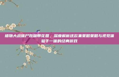 植物大战僵尸原版带花园，深度解析这款集策略策略与视觉体验于一体的经典游戏