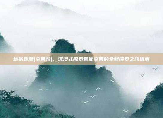 地铁跑酷(空间站),沉浸式探索智能空间的全新探索之旅指南