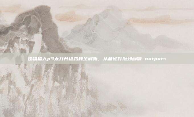 怪物猎人p3太刀升级路线全解析，从基础打磨到巅峰 outputs