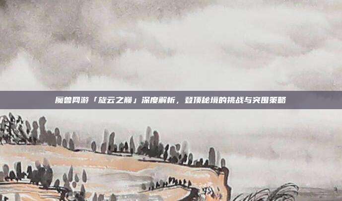 魔兽网游「旋云之巅」深度解析，登顶秘境的挑战与突围策略