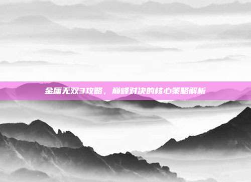 金庸无双3攻略，巅峰对决的核心策略解析