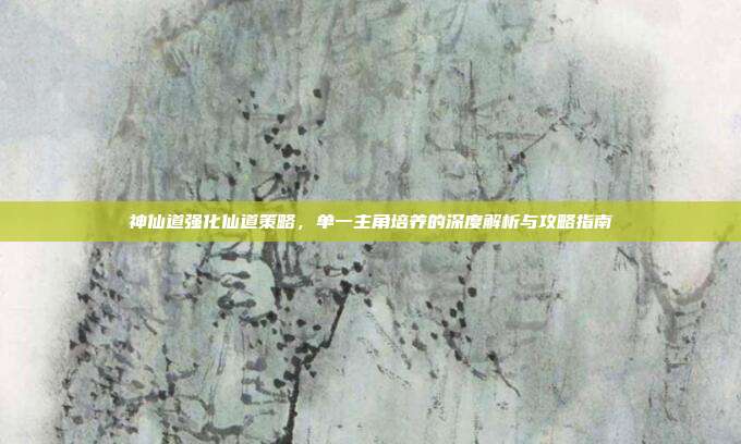 神仙道强化仙道策略，单一主角培养的深度解析与攻略指南