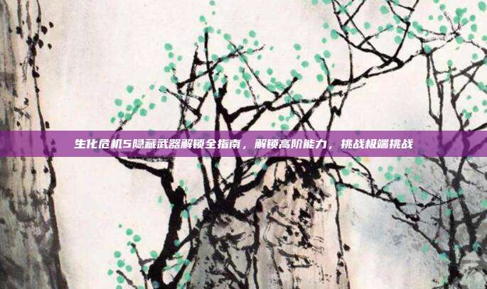 生化危机5隐藏武器解锁全指南,解锁高阶能力,挑战极端挑战