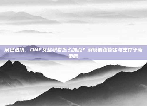 角色进阶，DNF女圣职者怎么加点？解锁最强输出与生存平衡策略