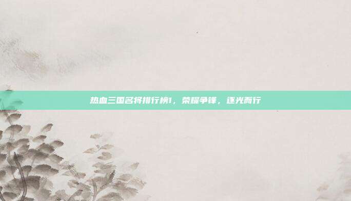 热血三国名将排行榜1，荣耀争锋，逐光而行