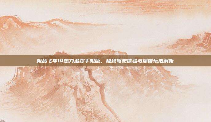 极品飞车14热力追踪手机版，极致驾驶体验与深度玩法解析
