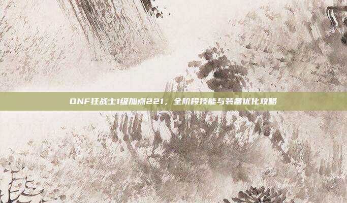 DNF狂战士1级加点221，全阶段技能与装备优化攻略