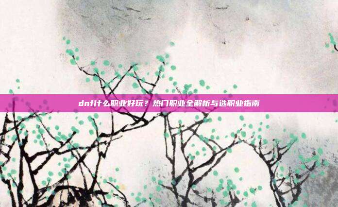 dnf什么职业好玩？热门职业全解析与选职业指南