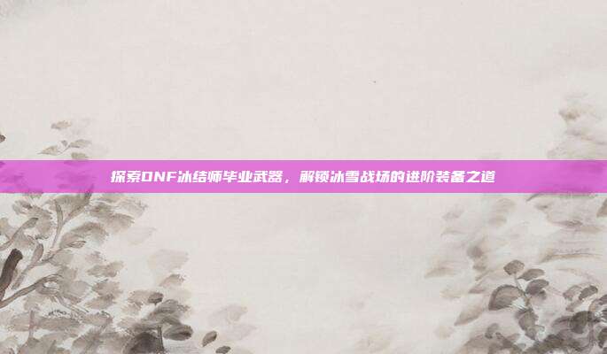 探索DNF冰结师毕业武器，解锁冰雪战场的进阶装备之道