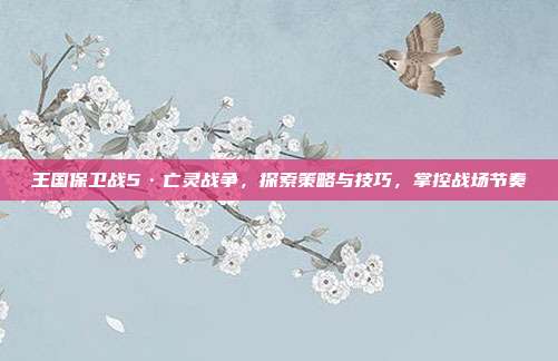 王国保卫战5·亡灵战争,探索策略与技巧,掌控战场节奏