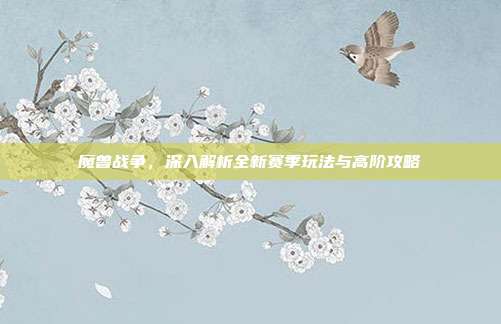 魔兽战争,深入解析全新赛季玩法与高阶攻略