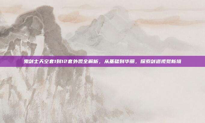 鬼剑士天空套1到12套外观全解析,从基础到华丽,探索剑道视觉新境