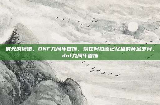 时光的馈赠,DNF九周年首饰,刻在阿拉德记忆里的黄金岁月,dnf九周年首饰