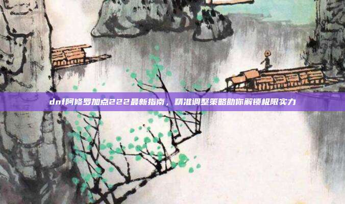 dnf阿修罗加点222最新指南，精准调整策略助你解锁极限实力