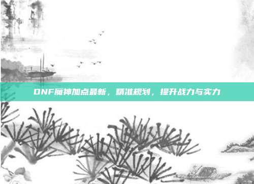 DNF魔神加点最新，精准规划，提升战力与实力