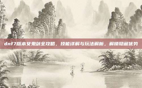 dnf7版本女鬼剑全攻略,技能详解与玩法解析,解锁隐藏优势
