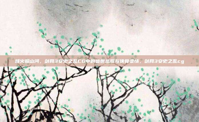 烽火照山河,剑网3安史之乱CG中的盛世悲歌与侠骨柔情,剑网3安史之乱cg