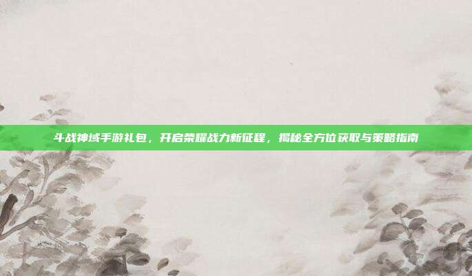 斗战神域手游礼包，开启荣耀战力新征程，揭秘全方位获取与策略指南