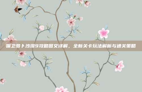 保卫萝卜沙漠9攻略图文详解，全新关卡玩法解析与通关策略
