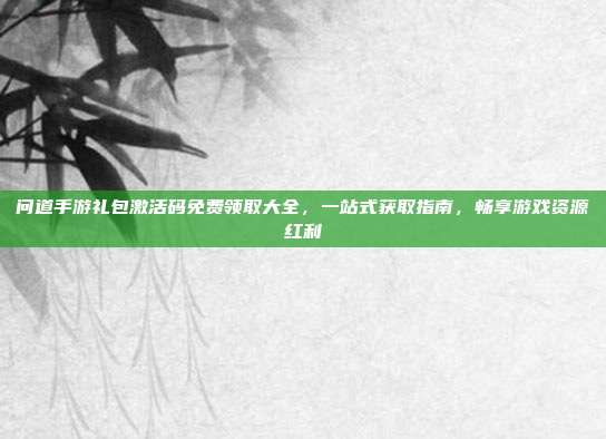 问道手游礼包激活码免费领取大全，一站式获取指南，畅享游戏资源红利