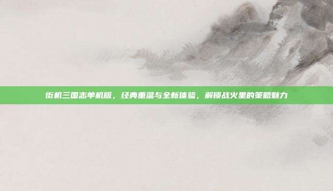 街机三国志单机版,经典重温与全新体验,解锁战火里的策略魅力